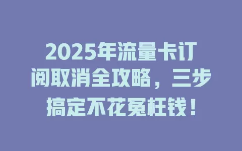 2025年流量卡订阅取消全攻略，三步搞定不花冤枉钱！