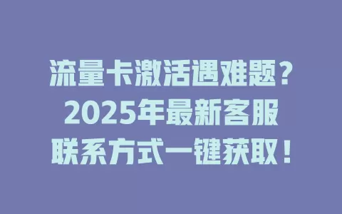 流量卡激活遇难题？2025年最新客服联系方式一键获取！