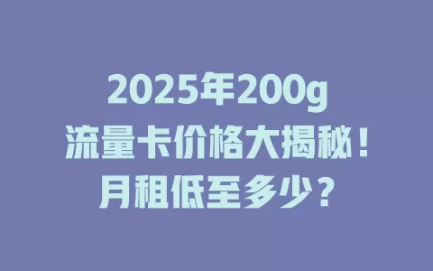 2025年200g流量卡价格大揭秘！月租低至多少？