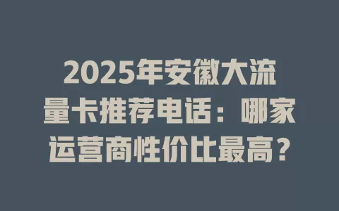 2025年安徽大流量卡推荐电话：哪家运营商性价比最高？