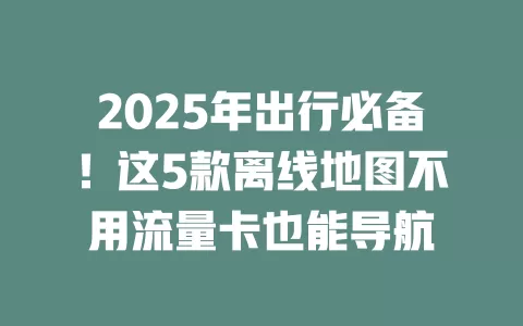 2025年出行必备！这5款离线地图不用流量卡也能导航