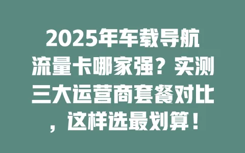 2025年车载导航流量卡哪家强？实测三大运营商套餐对比，这样选最划算！