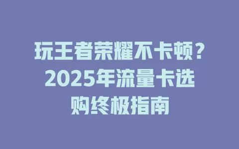 玩王者荣耀不卡顿？2025年流量卡选购终极指南