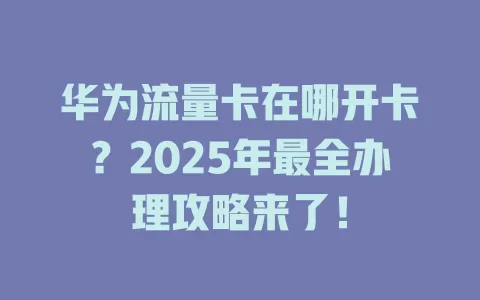华为流量卡在哪开卡？2025年最全办理攻略来了！