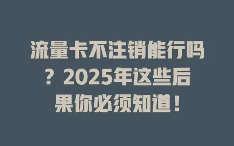流量卡不注销能行吗？2025年这些后果你必须知道！