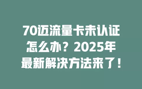 70迈流量卡未认证怎么办？2025年最新解决方法来了！