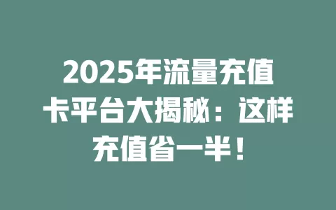 2025年流量充值卡平台大揭秘：这样充值省一半！