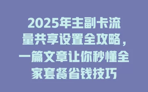 2025年主副卡流量共享设置全攻略，一篇文章让你秒懂全家套餐省钱技巧