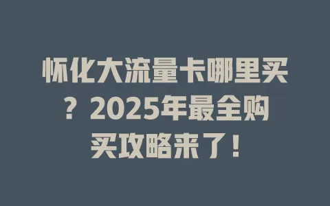 怀化大流量卡哪里买？2025年最全购买攻略来了！