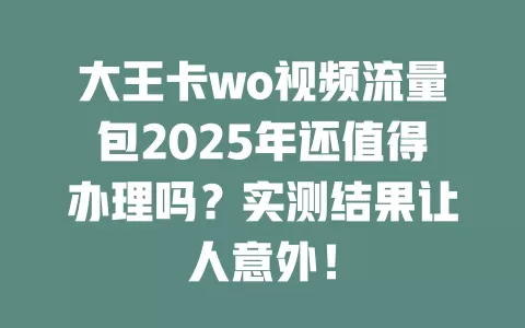 大王卡wo视频流量包2025年还值得办理吗？实测结果让人意外！