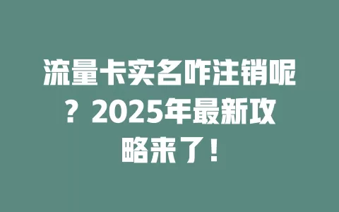 流量卡实名咋注销呢？2025年最新攻略来了！