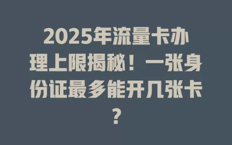 2025年流量卡办理上限揭秘！一张身份证最多能开几张卡？