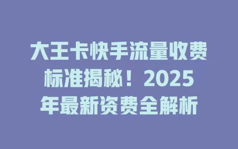 大王卡快手流量收费标准揭秘！2025年最新资费全解析