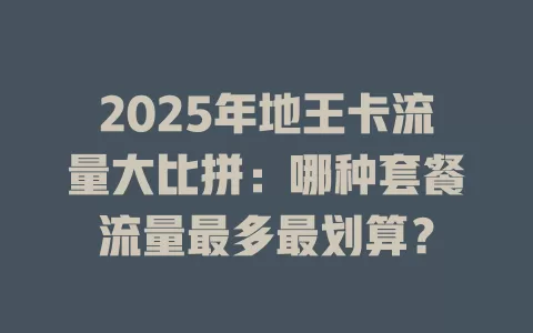 2025年地王卡流量大比拼：哪种套餐流量最多最划算？