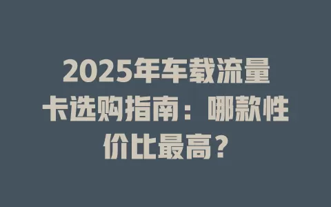 2025年车载流量卡选购指南：哪款性价比最高？