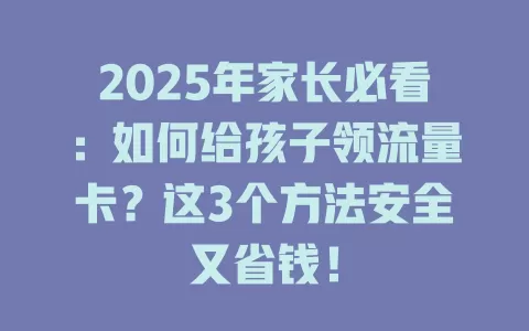 2025年家长必看：如何给孩子领流量卡？这3个方法安全又省钱！