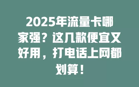 2025年流量卡哪家强？这几款便宜又好用，打电话上网都划算！