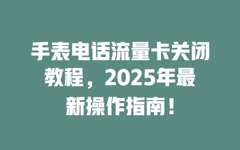 手表电话流量卡关闭教程，2025年最新操作指南！