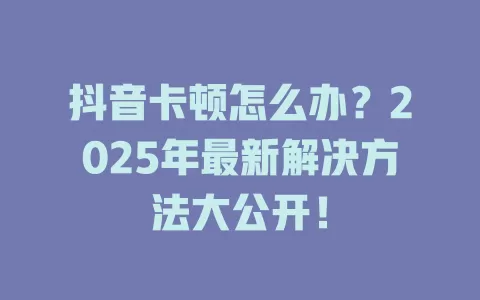 抖音卡顿怎么办？2025年最新解决方法大公开！