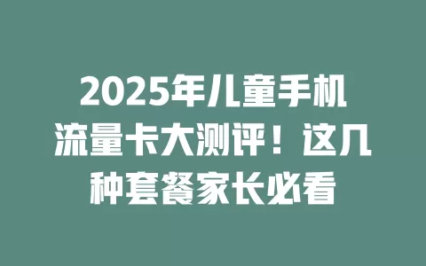 2025年儿童手机流量卡大测评！这几种套餐家长必看