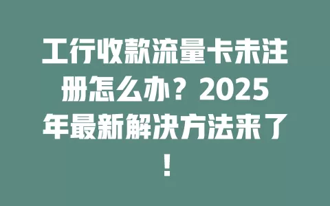 工行收款流量卡未注册怎么办？2025年最新解决方法来了！