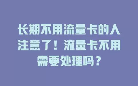 长期不用流量卡的人注意了！流量卡不用需要处理吗？