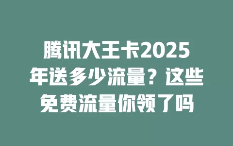 腾讯大王卡2025年送多少流量？这些免费流量你领了吗