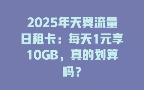 2025年天翼流量日租卡：每天1元享10GB，真的划算吗？