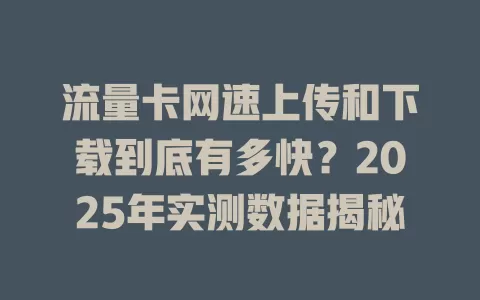 流量卡网速上传和下载到底有多快？2025年实测数据揭秘