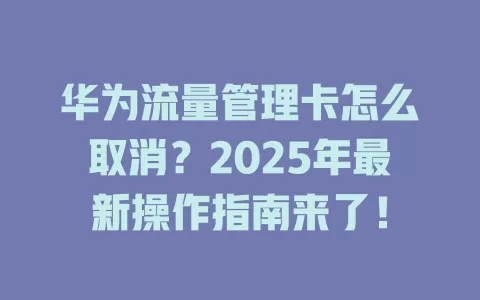 华为流量管理卡怎么取消？2025年最新操作指南来了！