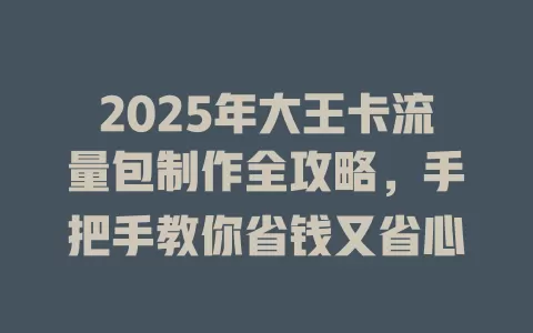 2025年大王卡流量包制作全攻略，手把手教你省钱又省心