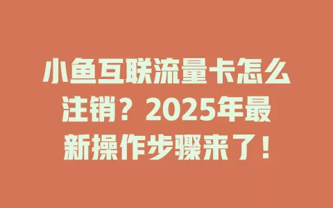 小鱼互联流量卡怎么注销？2025年最新操作步骤来了！