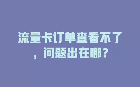 流量卡订单查看不了，问题出在哪？