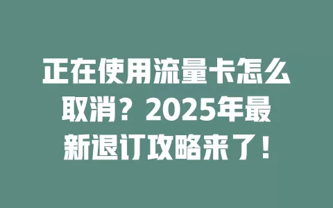 正在使用流量卡怎么取消？2025年最新退订攻略来了！