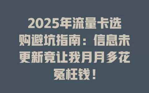 2025年流量卡选购避坑指南：信息未更新竟让我月月多花冤枉钱！
