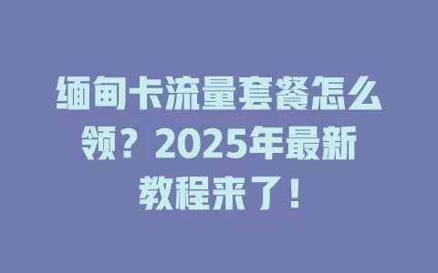 缅甸卡流量套餐怎么领？2025年最新教程来了！
