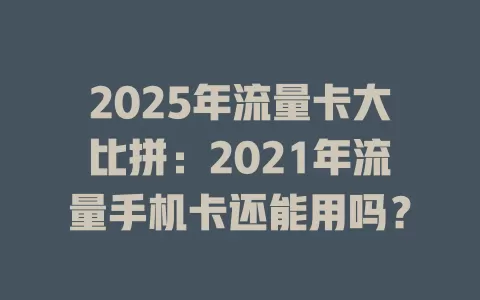 2025年流量卡大比拼：2021年流量手机卡还能用吗？