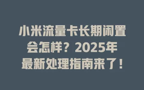 小米流量卡长期闲置会怎样？2025年最新处理指南来了！