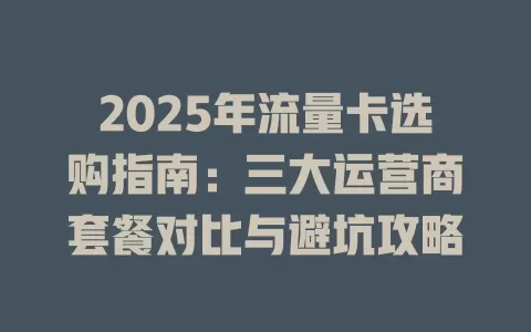 2025年流量卡选购指南：三大运营商套餐对比与避坑攻略