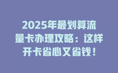 2025年最划算流量卡办理攻略：这样开卡省心又省钱！