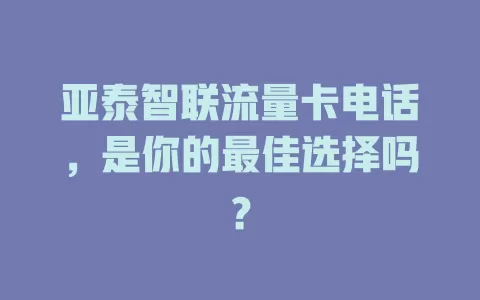 亚泰智联流量卡电话，是你的最佳选择吗？