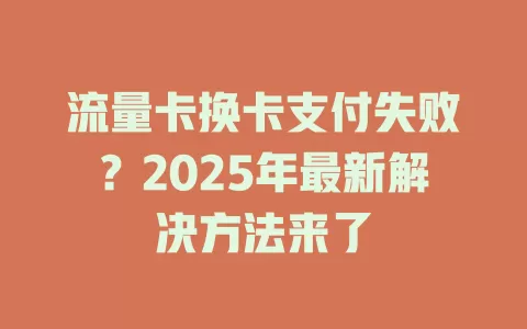 流量卡换卡支付失败？2025年最新解决方法来了