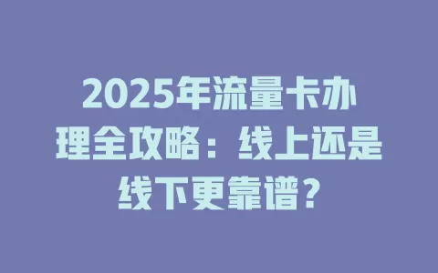 2025年流量卡办理全攻略：线上还是线下更靠谱？