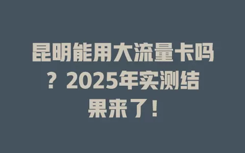 昆明能用大流量卡吗？2025年实测结果来了！