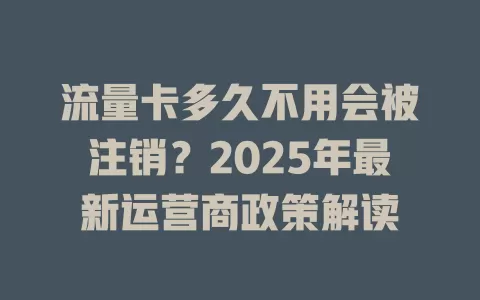 流量卡多久不用会被注销？2025年最新运营商政策解读