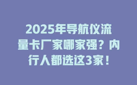 2025年导航仪流量卡厂家哪家强？内行人都选这3家！
