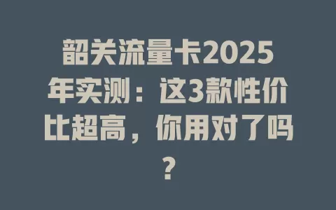 韶关流量卡2025年实测：这3款性价比超高，你用对了吗？