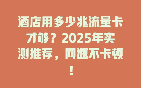 酒店用多少兆流量卡才够？2025年实测推荐，网速不卡顿！