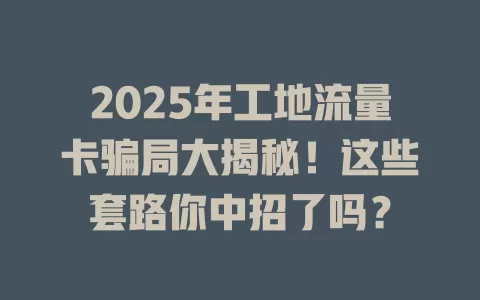 2025年工地流量卡骗局大揭秘！这些套路你中招了吗？