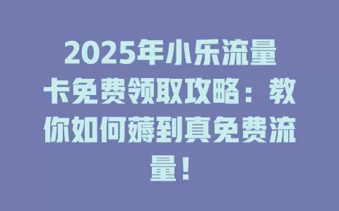 2025年小乐流量卡免费领取攻略：教你如何薅到真免费流量！